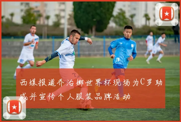 西媒报道乔治娜世界杯现场为C罗助威并宣传个人服装品牌活动