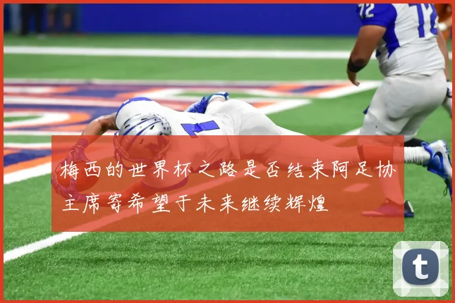 梅西的世界杯之路是否结束阿足协主席寄希望于未来继续辉煌