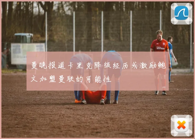 曼晚报道卡里克降级经历或激励鲍文加盟曼联的可能性