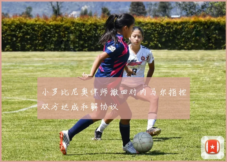 小罗比尼奥律师撤回对内马尔指控双方达成和解协议