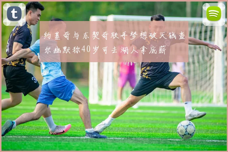 约基奇与东契奇联手梦想破灭钱查尔幽默称40岁可去湖人拿底薪