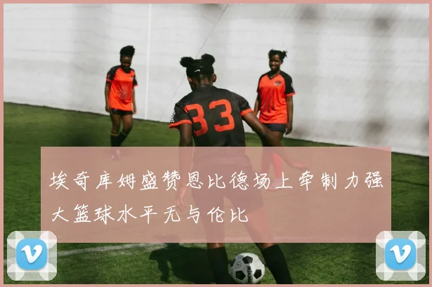 埃奇库姆盛赞恩比德场上牵制力强大篮球水平无与伦比