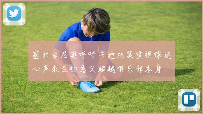塞尔吉尼奥呼吁卡迪纳莱重视球迷心声米兰的意义超越俱乐部本身