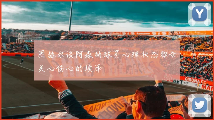 图赫尔谈阿森纳球员心理状态称会关心伤心的埃泽