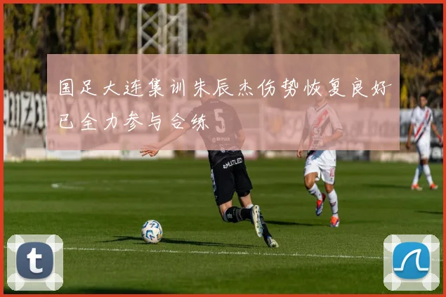 国足大连集训朱辰杰伤势恢复良好已全力参与合练