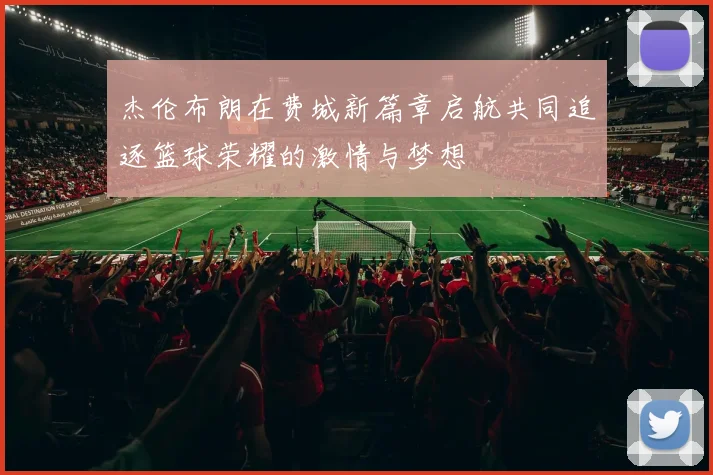杰伦布朗在费城新篇章启航共同追逐篮球荣耀的激情与梦想