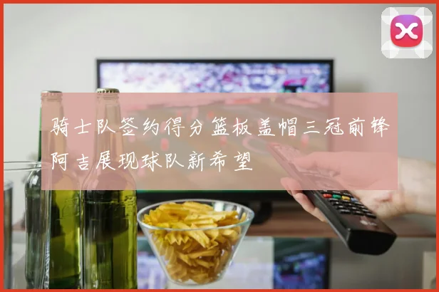 骑士队签约得分篮板盖帽三冠前锋阿吉展现球队新希望