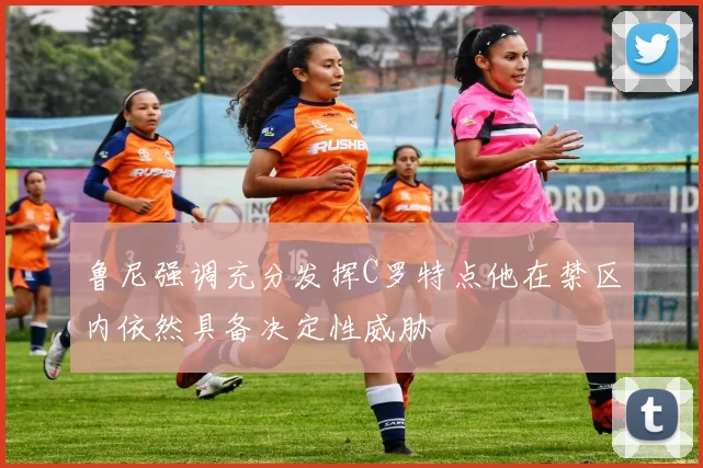 鲁尼强调充分发挥C罗特点他在禁区内依然具备决定性威胁