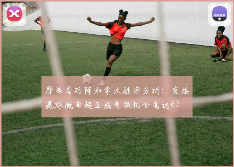 摩洛哥对阵加拿大胜率分析：直接赢球概率超五成晋级机会高达67