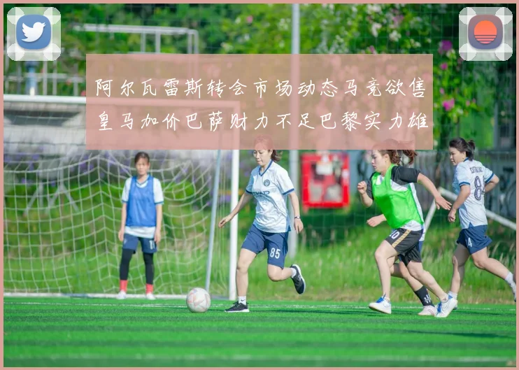 阿尔瓦雷斯转会市场动态马竞欲售皇马加价巴萨财力不足巴黎实力雄厚
