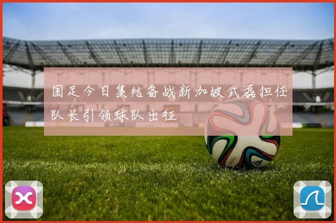 国足今日集结备战新加坡武磊担任队长引领球队出征