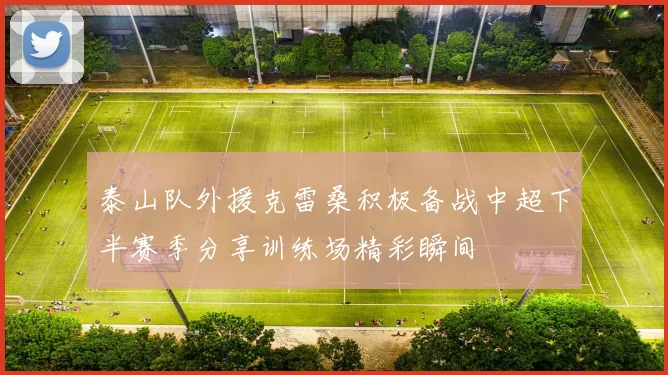 泰山队外援克雷桑积极备战中超下半赛季分享训练场精彩瞬间