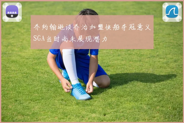 乔约翰逊谈乔治加盟快船夺冠意义SGA当时尚未展现潜力